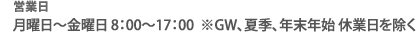 営業日 月曜日～金曜日 8：00～17：00
※GW、夏季、年末年始 休業日を除く
